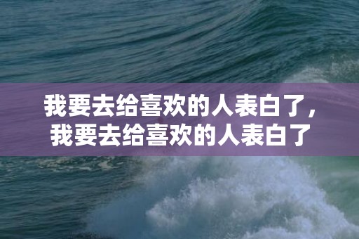 我要去给喜欢的人表白了，我要去给喜欢的人表白了