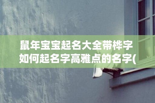 鼠年宝宝起名大全带桦字 如何起名字高雅点的名字(鼠年宝宝起名大全女孩名字)