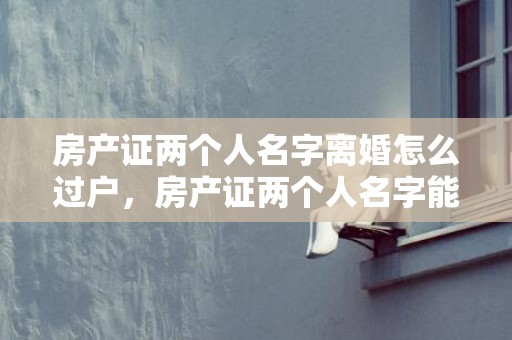 房产证两个人名字离婚怎么过户，房产证两个人名字能卖吗