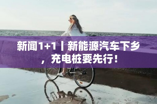 新闻1+1丨新能源汽车下乡，充电桩要先行！