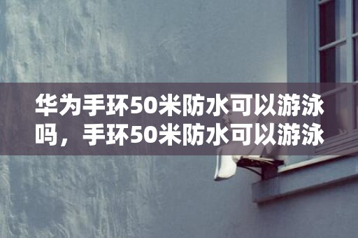 华为手环50米防水可以游泳吗，手环50米防水可以游泳吗
