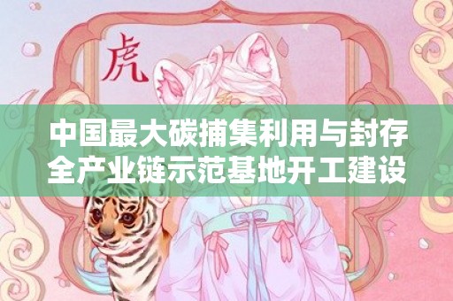 中国最大碳捕集利用与封存全产业链示范基地开工建设