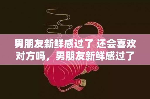 男朋友新鲜感过了 还会喜欢对方吗，男朋友新鲜感过了怎么挽回，如何和男朋友保持新鲜感