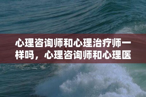 心理咨询师和心理治疗师一样吗，心理咨询师和心理医生区别，心理咨询师和心理治疗师区别