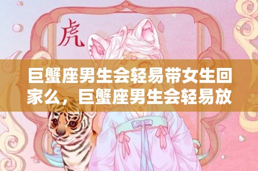 巨蟹座男生会轻易带女生回家么，巨蟹座男生会轻易放弃一段感情嘛，巨蟹男想结束一段关系的表现