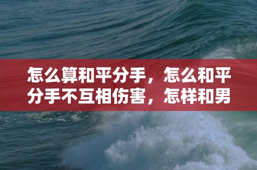 怎么算和平分手，怎么和平分手不互相伤害，怎样和男朋友和平分手