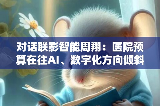 对话联影智能周翔：医院预算在往AI、数字化方向倾斜