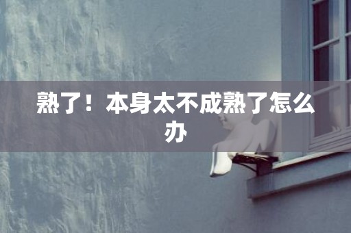 熟了！本身太不成熟了怎么办