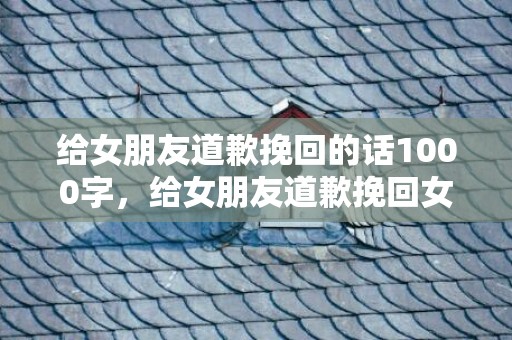 给女朋友道歉挽回的话1000字，给女朋友道歉挽回女友的歌（向女朋友道歉挽回的歌）