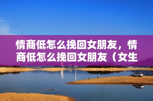 情商低怎么挽回女朋友，情商低怎么挽回女朋友（女生怎么高情商挽回男友）