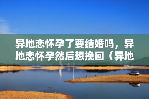 异地恋怀孕了要结婚吗，异地恋怀孕然后想挽回（异地恋怀孕了好害怕,我不知道怎么办）