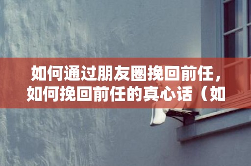 如何通过朋友圈挽回前任，如何挽回前任的真心话（如何挽回前任的真心话短句）