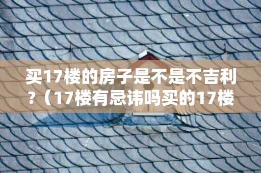 买17楼的房子是不是不吉利?（17楼有忌讳吗买的17楼好不好）