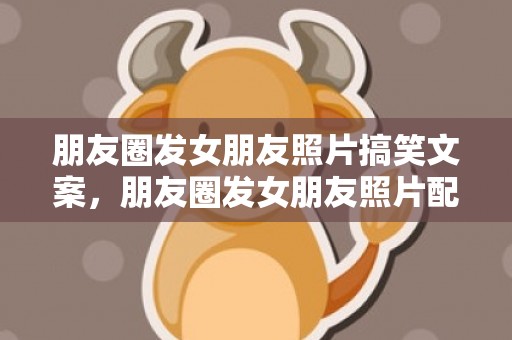 朋友圈发女朋友照片搞笑文案，朋友圈发女朋友照片配什么文字（发朋友圈沙雕文案+配图）