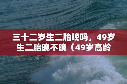 三十二岁生二胎晚吗，49岁生二胎晚不晚（49岁高龄拼生二胎）