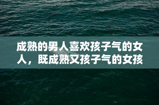 成熟的男人喜欢孩子气的女人，既成熟又孩子气的女孩（能娶一个孩子气的女人做老婆）