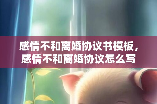 感情不和离婚协议书模板，感情不和离婚协议怎么写