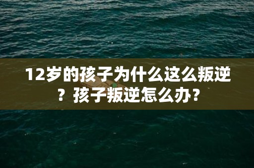 12岁的孩子为什么这么叛逆？孩子叛逆怎么办？