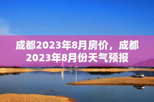 成都2023年8月房价，成都2023年8月份天气预报