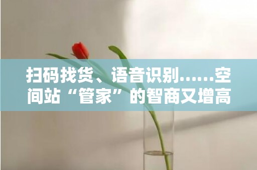 扫码找货、语音识别……空间站“管家”的智商又增高了