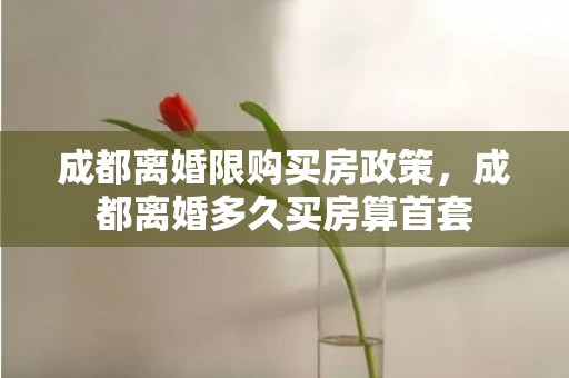 成都离婚限购买房政策，成都离婚多久买房算首套