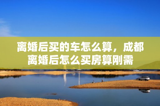 离婚后买的车怎么算，成都离婚后怎么买房算刚需