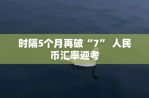 时隔5个月再破“7” 人民币汇率迎考
