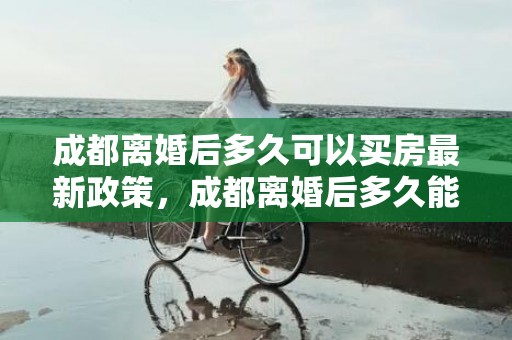 成都离婚后多久可以买房最新政策，成都离婚后多久能买房子