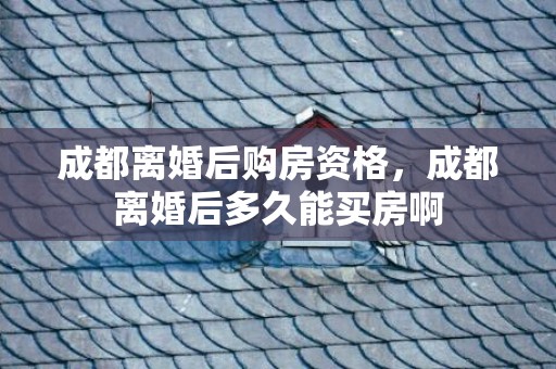 成都离婚后购房资格，成都离婚后多久能买房啊