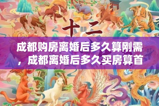 成都购房离婚后多久算刚需，成都离婚后多久买房算首套