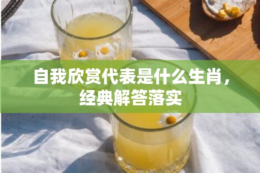 自我欣赏代表是什么生肖，经典解答落实