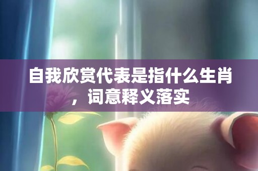 自我欣赏代表是指什么生肖，词意释义落实
