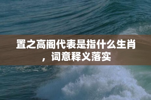 置之高阁代表是指什么生肖，词意释义落实