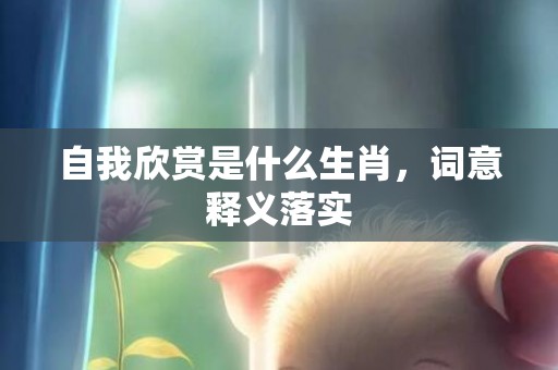 自我欣赏是什么生肖，词意释义落实
