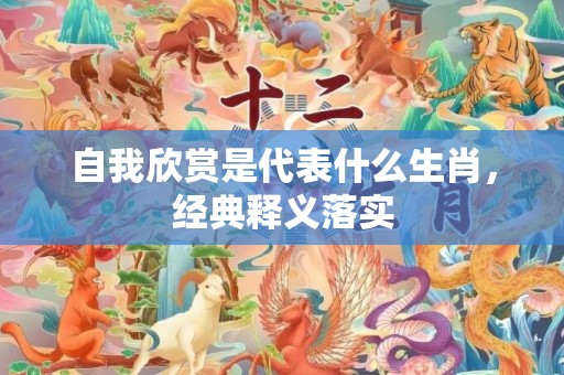 自我欣赏是代表什么生肖，经典释义落实