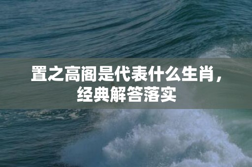 置之高阁是代表什么生肖，经典解答落实