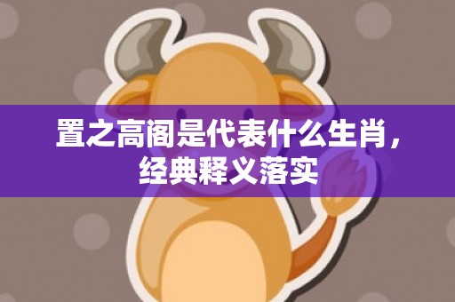 置之高阁是代表什么生肖，经典释义落实