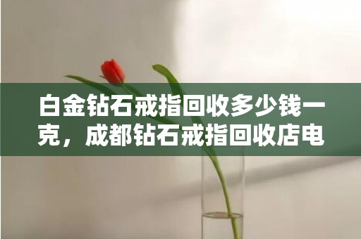 白金钻石戒指回收多少钱一克，成都钻石戒指回收店电话