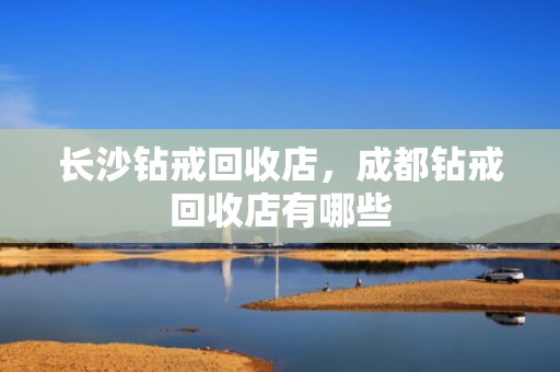 长沙钻戒回收店，成都钻戒回收店有哪些