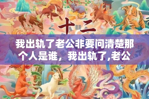 我出轨了老公非要问清楚那个人是谁，我出轨了,老公非要离婚