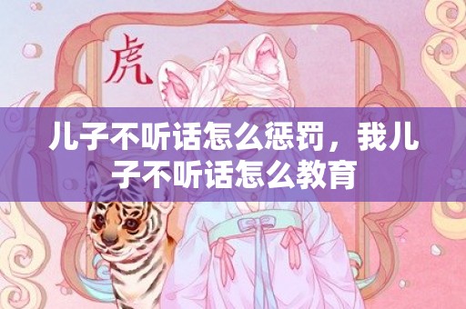 儿子不听话怎么惩罚，我儿子不听话怎么教育