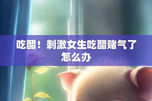 吃醋！刺激女生吃醋赌气了怎么办