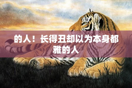 的人！长得丑却以为本身都雅的人