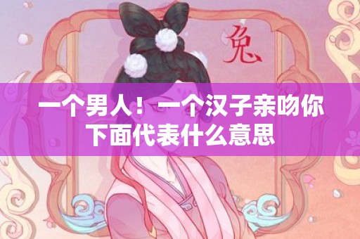 一个男人！一个汉子亲吻你下面代表什么意思