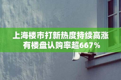 上海楼市打新热度持续高涨 有楼盘认购率超667%