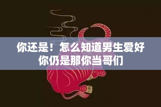 你还是！怎么知道男生爱好你仍是那你当哥们