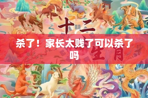 杀了！家长太贱了可以杀了吗