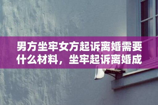男方坐牢女方起诉离婚需要什么材料，坐牢起诉离婚成功率（服刑起诉离婚）