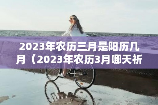 2023年农历三月是阳历几月（2023年农历3月哪天祈福最好最吉利2023年农历3月哪天祈福...）