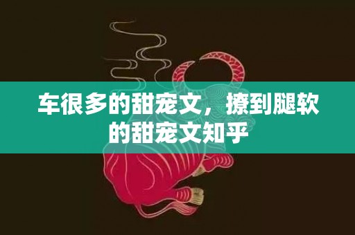 车很多的甜宠文，撩到腿软的甜宠文知乎